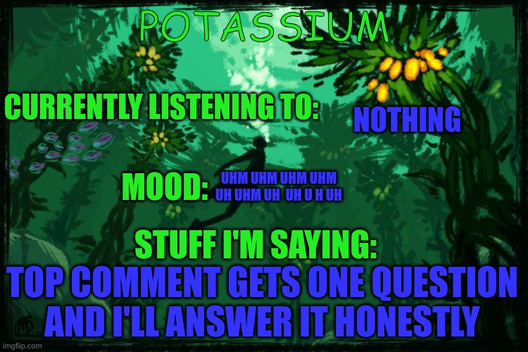 in memechat | NOTHING; UHM UHM UHM UHM UH UHM UH  UH U H UH; TOP COMMENT GETS ONE QUESTION AND I'LL ANSWER IT HONESTLY | image tagged in potassium subnautica template | made w/ Imgflip meme maker