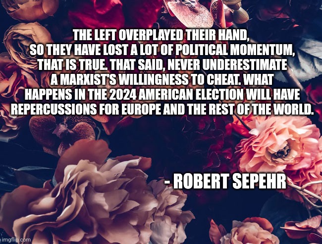 THE LEFT OVERPLAYED THEIR HAND, 
SO THEY HAVE LOST A LOT OF POLITICAL MOMENTUM, THAT IS TRUE. THAT SAID, NEVER UNDERESTIMATE A MARXIST'S WILLINGNESS TO CHEAT. WHAT HAPPENS IN THE 2024 AMERICAN ELECTION WILL HAVE REPERCUSSIONS FOR EUROPE AND THE REST OF THE WORLD. - ROBERT SEPEHR | image tagged in funny memes,politics | made w/ Imgflip meme maker