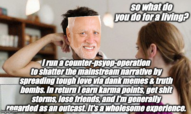 what do you do for a living? | so what do you do for a living? I run a counter-psyop-operation to shatter the mainstream narrative by spreading tough love via dank memes & truth bombs. In return I earn karma points, get shit storms, lose friends, and I'm generally regarded as an outcast. It's a wholesome experience. | image tagged in flirt,memes,hide the pain harold,psyops | made w/ Imgflip meme maker