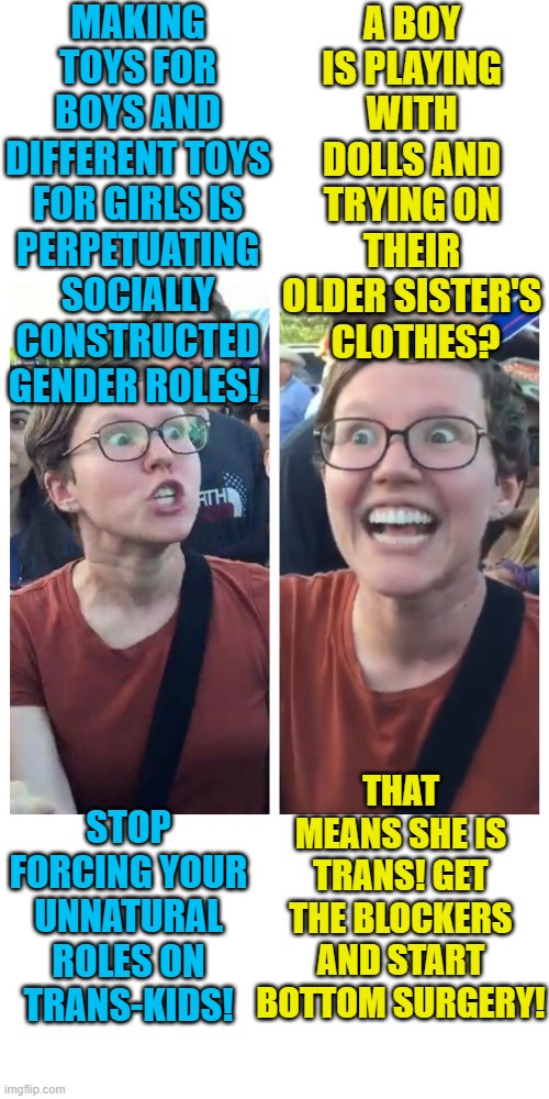 Liberals be like... | MAKING TOYS FOR BOYS AND DIFFERENT TOYS FOR GIRLS IS PERPETUATING SOCIALLY CONSTRUCTED GENDER ROLES! A BOY IS PLAYING WITH DOLLS AND TRYING ON THEIR OLDER SISTER'S  CLOTHES? THAT MEANS SHE IS TRANS! GET THE BLOCKERS AND START BOTTOM SURGERY! STOP FORCING YOUR UNNATURAL ROLES ON TRANS-KIDS! | image tagged in social justice warrior hypocrisy,memes,liberal logic,gender | made w/ Imgflip meme maker