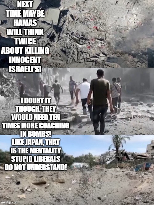 Hey, liberals, there is a mentality you do not understand! | NEXT TIME MAYBE HAMAS WILL THINK TWICE ABOUT KILLING INNOCENT ISRAELI'S! I DOUBT IT THOUGH, THEY WOULD NEED TEN TIMES MORE COACHING IN BOMBS! LIKE JAPAN, THAT IS THE MENTALITY STUPID LIBERALS DO NOT UNDERSTAND! | image tagged in stupid people,morons,idiots,terrorists,stupid liberals | made w/ Imgflip meme maker