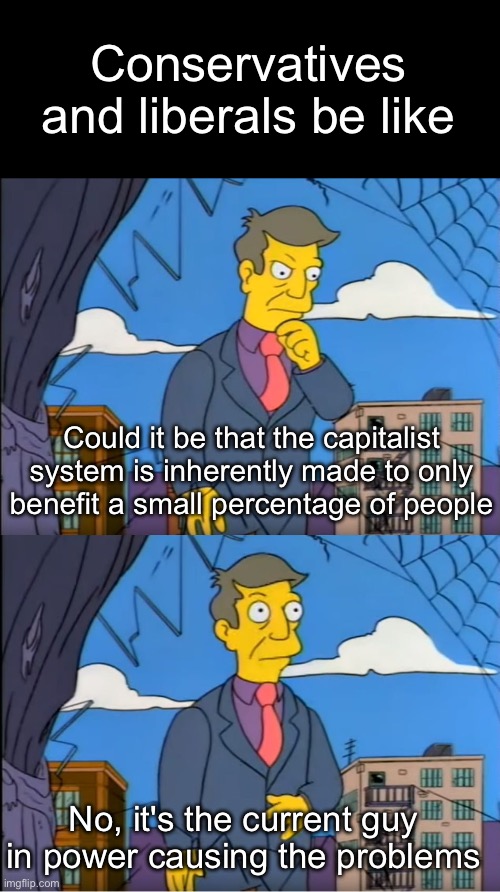 It never comes to conservatives and liberals that capitalism is the problem | Conservatives and liberals be like; Could it be that the capitalist system is inherently made to only benefit a small percentage of people; No, it's the current guy in power causing the problems | image tagged in skinner out of touch,conservatives,liberals,leftist,socialism,capitalism | made w/ Imgflip meme maker