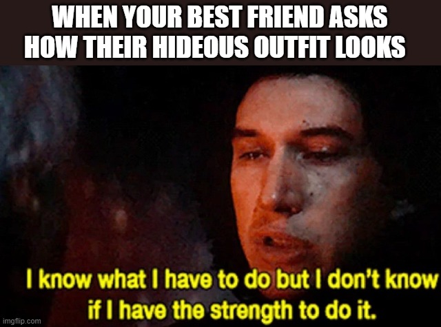 I know what I have to do but I don’t know if I have the strength | WHEN YOUR BEST FRIEND ASKS HOW THEIR HIDEOUS OUTFIT LOOKS | image tagged in i know what i have to do but i don t know if i have the strength | made w/ Imgflip meme maker