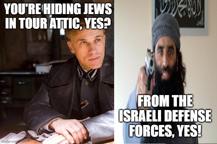 same sh!t, different years | YOU'RE HIDING JEWS IN TOUR ATTIC, YES? FROM THE ISRAELI DEFENSE FORCES, YES! | image tagged in hans landa hiding enemies of the state | made w/ Imgflip meme maker