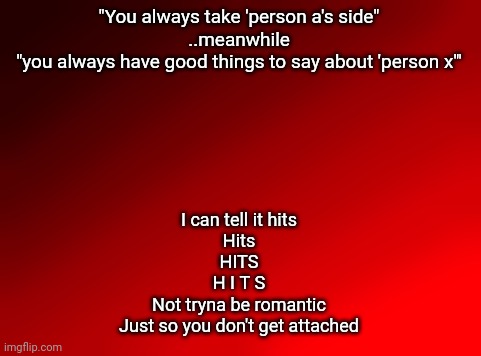 I'm not picking sides. Please stop it. This hurts. | "You always take 'person a's side"
..meanwhile
"you always have good things to say about 'person x'"; I can tell it hits
Hits
HITS
H I T S
Not tryna be romantic
Just so you don't get attached | image tagged in spire's red background | made w/ Imgflip meme maker