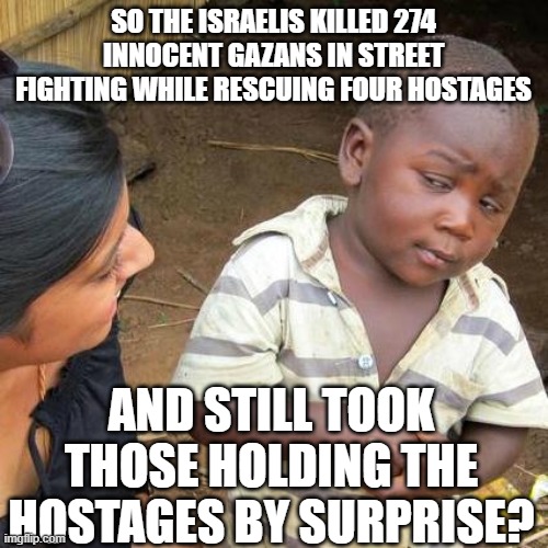 sometimes hamas fibs | SO THE ISRAELIS KILLED 274 INNOCENT GAZANS IN STREET FIGHTING WHILE RESCUING FOUR HOSTAGES; AND STILL TOOK THOSE HOLDING THE HOSTAGES BY SURPRISE? | image tagged in memes,third world skeptical kid | made w/ Imgflip meme maker