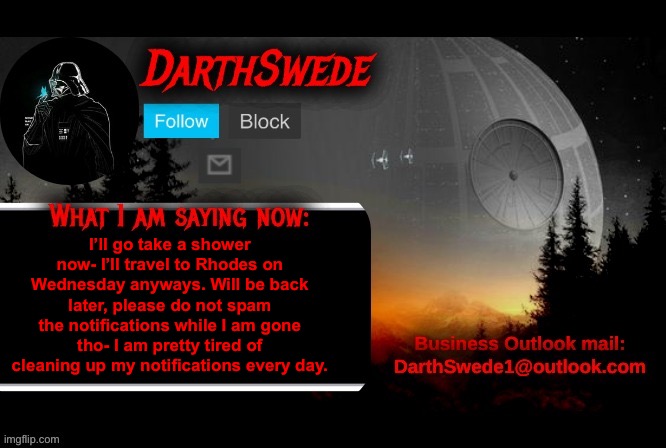 I’ll be back in a few minutes. | I’ll go take a shower now- I’ll travel to Rhodes on Wednesday anyways. Will be back later, please do not spam the notifications while I am gone tho- I am pretty tired of cleaning up my notifications every day. | image tagged in darthswede announcement template | made w/ Imgflip meme maker