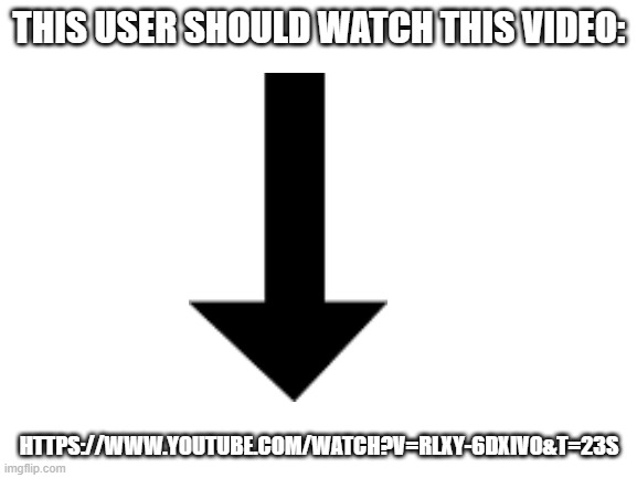 https://www.youtube.com/watch?v=Rlxy-6dXiV0&t=23s | THIS USER SHOULD WATCH THIS VIDEO:; HTTPS://WWW.YOUTUBE.COM/WATCH?V=RLXY-6DXIV0&T=23S | image tagged in blank white template | made w/ Imgflip meme maker