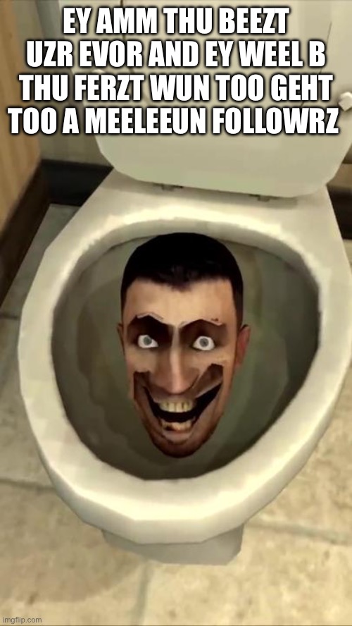 Skibidi toilet | EY AMM THU BEEZT UZR EVOR AND EY WEEL B THU FERZT WUN TOO GEHT TOO A MEELEEUN FOLLOWRZ | image tagged in skibidi toilet | made w/ Imgflip meme maker