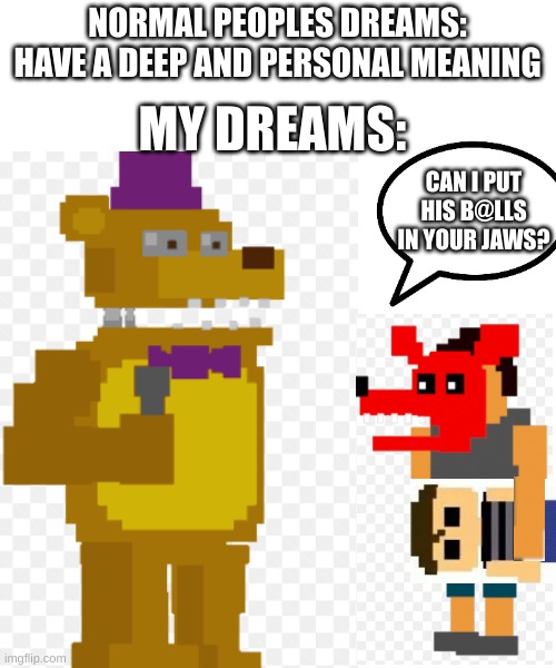 can he put his b@lls in yo jaws (yo jaws) b@lls in yo jaws can I? can I? can I? | NORMAL PEOPLES DREAMS: HAVE A DEEP AND PERSONAL MEANING; MY DREAMS:; CAN I PUT HIS B@LLS IN YOUR JAWS? | image tagged in does your dog bite,fnaf,so true memes | made w/ Imgflip meme maker