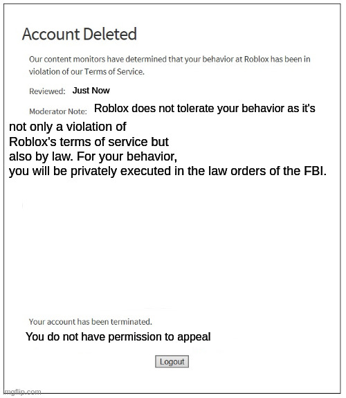 What did bro do | not only a violation of Roblox's terms of service but also by law. For your behavior, you will be privately executed in the law orders of the FBI. Just Now; Roblox does not tolerate your behavior as it's; You do not have permission to appeal | image tagged in banned from roblox | made w/ Imgflip meme maker