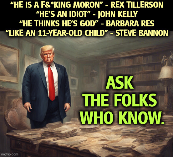 40 out of Trump's 44 appointees refuse to endorse him. | “HE IS A F&*KING MORON” - REX TILLERSON
“HE’S AN IDIOT” - JOHN KELLY
“HE THINKS HE’S GOD” - BARBARA RES
“LIKE AN 11-YEAR-OLD CHILD” - STEVE BANNON; ASK 
THE FOLKS 
WHO KNOW. | image tagged in trump,moron,idiot,childish,selfish,arrogant rich man | made w/ Imgflip meme maker