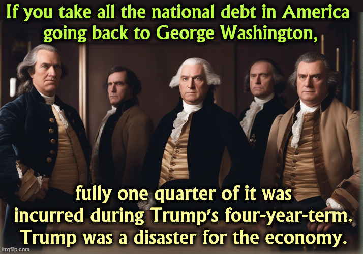 Convicted felon Trump, father of our national debt. | If you take all the national debt in America 
going back to George Washington, fully one quarter of it was incurred during Trump's four-year-term. Trump was a disaster for the economy. | image tagged in trump,convicted felon,national debt,borrow and spend,economy | made w/ Imgflip meme maker