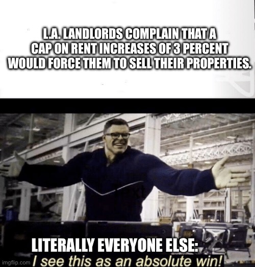 God if only. | L.A. LANDLORDS COMPLAIN THAT A CAP ON RENT INCREASES OF 3 PERCENT WOULD FORCE THEM TO SELL THEIR PROPERTIES. LITERALLY EVERYONE ELSE: | image tagged in i see this as an absolute win,landlords,left is best,more perfect union,victory | made w/ Imgflip meme maker