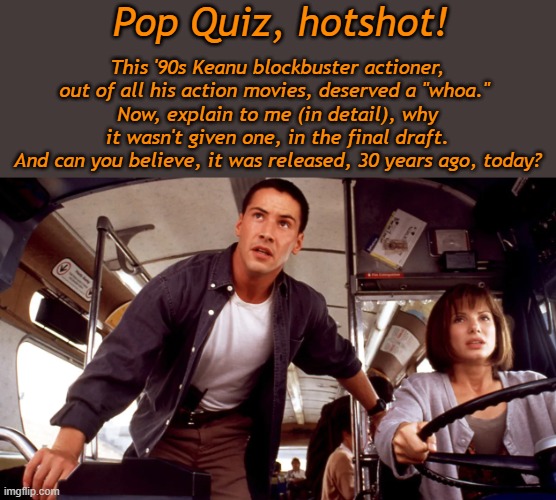 Make it a Speed with weed, movie night. | Pop Quiz, hotshot! This '90s Keanu blockbuster actioner, out of all his action movies, deserved a "whoa." 
Now, explain to me (in detail), why it wasn't given one, in the final draft.
And can you believe, it was released, 30 years ago, today? | image tagged in happy,milestone,anniversary,speed,keanu reeves | made w/ Imgflip meme maker