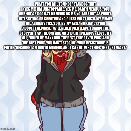 iridium announcement temp Made by sure_why_not v1 | WHAT YOU FAIL TO UNDERSTAND IS THAT I (YES ME) AM UNSTOPPABLE. YES ME, DARTH MEMEUS! YOU ARE NOT AS GOOD AT MEMEING AS ME, YOU ARE NOT AS FUNNY, INTERESTING OR CREATIVE AND GUESS WHAT BOZO, MY MEMEZ ALL ABIDE BY TOS. SO KISS MY ASS AND KEEP CRYING ABOUT IT BECAUSE I WILL NEVER EVER LEAVE. I CANNOT BE STOPPED. I AM THE ONE AND ONLY DARTH MEMEUS - LOVED BY ALL, ENVIED BY MANY AND THE BEST THERE EVER WAS. AND THE BEST PART, YOU CAN'T STOP ME. YOUR RESISTANCE IS FUTILE. 'BECAUSE I AM DARTH MEMEUS, AND I CAN DO WHATEVER THE F**K I WANT.' | image tagged in iridium announcement temp made by sure_why_not v1 | made w/ Imgflip meme maker