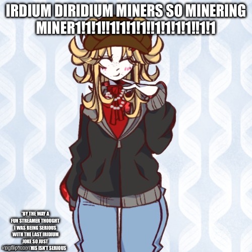 iridium announcement temp Made by sure_why_not v1 | IRDIUM DIRIDIUM MINERS SO MINERING MINER1!1!1!!1!1!1!1!!1!1!1!1!!1!1; *BY THE WAY A FUN STREAMER THOUGHT I WAS BEING SERIOUS  WITH THE LAST IRIDIUM JOKE SO JUST CLARIFYING THIS ISN’T SERIOUS | image tagged in iridium announcement temp made by sure_why_not v1 | made w/ Imgflip meme maker