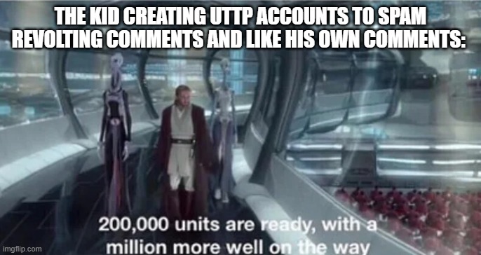 I just report all the UTTP accounts I see. | THE KID CREATING UTTP ACCOUNTS TO SPAM REVOLTING COMMENTS AND LIKE HIS OWN COMMENTS: | image tagged in 200 000 units are ready with a million more well on the way,memes,funny,uttp sucks | made w/ Imgflip meme maker