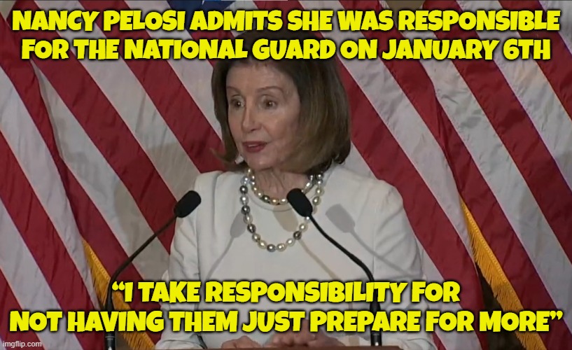 Video link of Pelosi in her own words below | NANCY PELOSI ADMITS SHE WAS RESPONSIBLE FOR THE NATIONAL GUARD ON JANUARY 6TH; “I TAKE RESPONSIBILITY FOR NOT HAVING THEM JUST PREPARE FOR MORE” | image tagged in january,j6,nancy pelosi,pelosi,nancy pelosi wtf,capitol hill | made w/ Imgflip meme maker