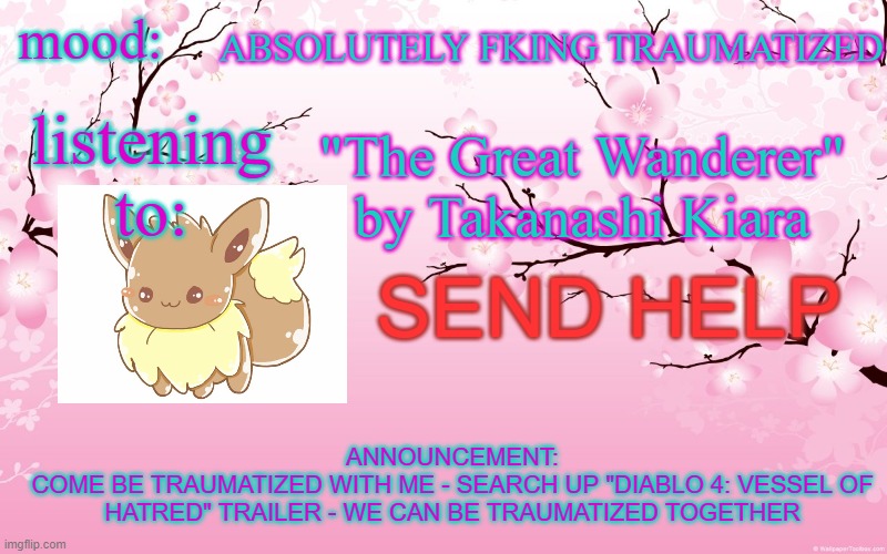 ahahahaha........ WHAT THE F- | ABSOLUTELY FKING TRAUMATIZED; mood:; listening to:; "The Great Wanderer" by Takanashi Kiara; SEND HELP; ANNOUNCEMENT:
COME BE TRAUMATIZED WITH ME - SEARCH UP "DIABLO 4: VESSEL OF HATRED" TRAILER - WE CAN BE TRAUMATIZED TOGETHER | image tagged in cherry blossom | made w/ Imgflip meme maker