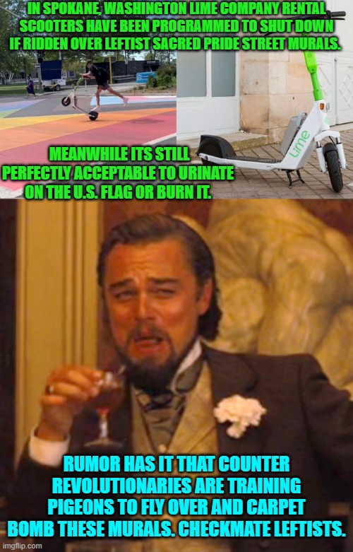Now wouldn't that be a hoot?  Suddenly leftists would endorse bird hunting. | IN SPOKANE, WASHINGTON LIME COMPANY RENTAL SCOOTERS HAVE BEEN PROGRAMMED TO SHUT DOWN IF RIDDEN OVER LEFTIST SACRED PRIDE STREET MURALS. MEANWHILE ITS STILL PERFECTLY ACCEPTABLE TO URINATE ON THE U.S. FLAG OR BURN IT. RUMOR HAS IT THAT COUNTER REVOLUTIONARIES ARE TRAINING PIGEONS TO FLY OVER AND CARPET BOMB THESE MURALS. CHECKMATE LEFTISTS. | image tagged in laughing leo | made w/ Imgflip meme maker