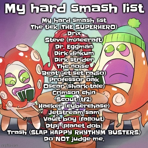 Gwuh | My hard smash list; My hard smash list
The tick (THE SUPERHERO)
Drix
Steve (minecraft)
Dr. Eggman
Dirk dinkum
Dirk strider
The noise 
Beat (jet set radio)
Professor oak
Oscar (shark tale)
Crimson chin
Scout (tf2)
Hacker (cyberchase)
Jetstream sam
Vault boy (fallout)
Dtpj (planet dob)
Trash (SLAP HAPPY RHYTHYM BUSTERS)
Do NOT judge me. | image tagged in octa2 | made w/ Imgflip meme maker