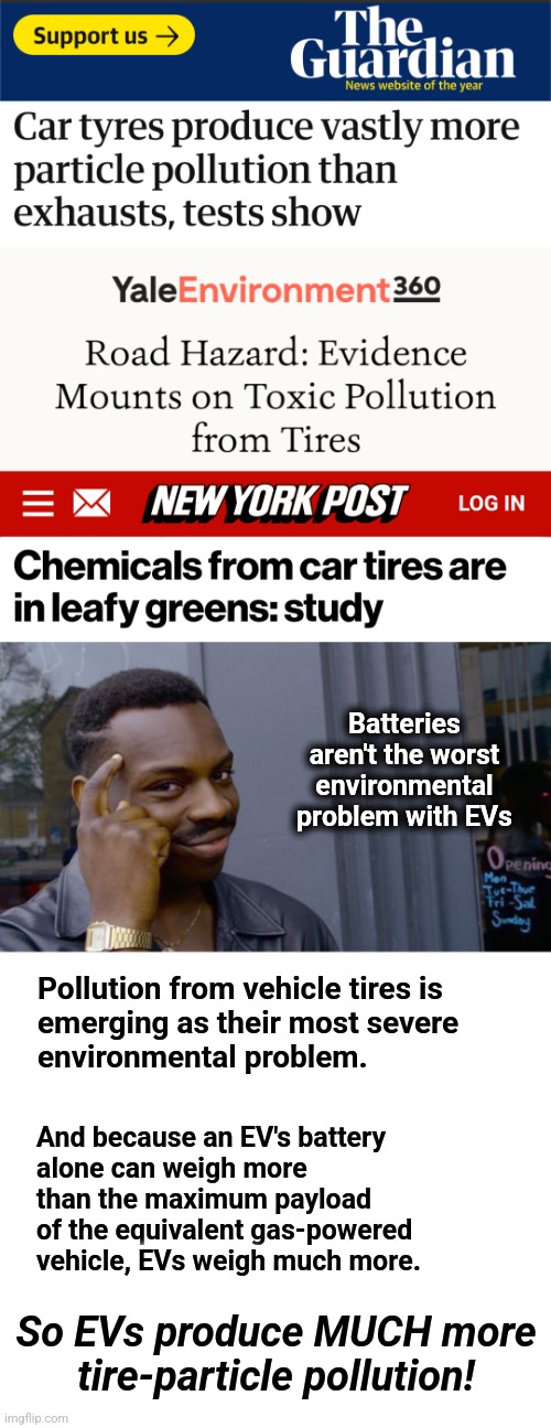 They lied, part 2 | Batteries aren't the worst environmental problem with EVs; Pollution from vehicle tires is
emerging as their most severe
environmental problem. And because an EV's battery
alone can weigh more
than the maximum payload
of the equivalent gas-powered
vehicle, EVs weigh much more. So EVs produce MUCH more
tire-particle pollution! | image tagged in memes,roll safe think about it,electric vehicles,tire pollution,democrats,joe biden | made w/ Imgflip meme maker