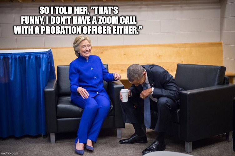 Hillary Obama Laugh | SO I TOLD HER, "THAT'S FUNNY, I DON'T HAVE A ZOOM CALL WITH A PROBATION OFFICER EITHER." | image tagged in hillary obama laugh | made w/ Imgflip meme maker