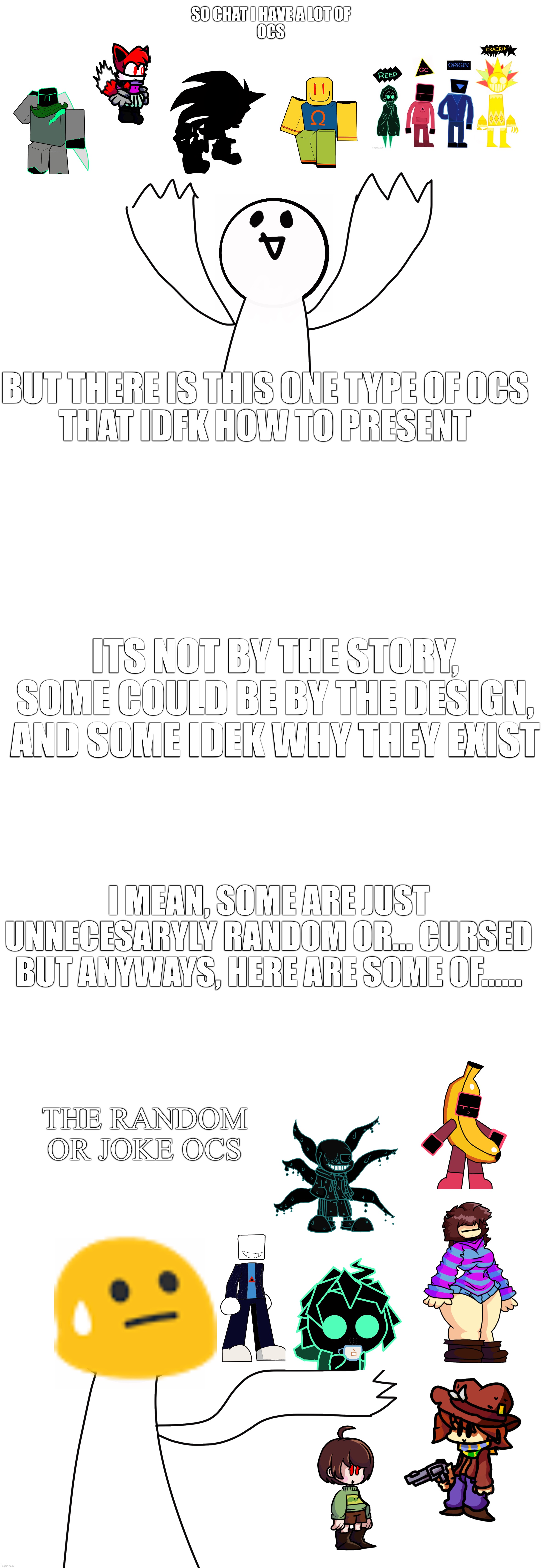 Why do I even have this amount of random and cursed OCs- | SO CHAT I HAVE A LOT OF
OCS; BUT THERE IS THIS ONE TYPE OF OCS
THAT IDFK HOW TO PRESENT; ITS NOT BY THE STORY, SOME COULD BE BY THE DESIGN, AND SOME IDEK WHY THEY EXIST; I MEAN, SOME ARE JUST UNNECESARYLY RANDOM OR... CURSED
BUT ANYWAYS, HERE ARE SOME OF...... THE RANDOM OR JOKE OCS | image tagged in cursed,maybe,anyways,mods,keep this,nsfw | made w/ Imgflip meme maker