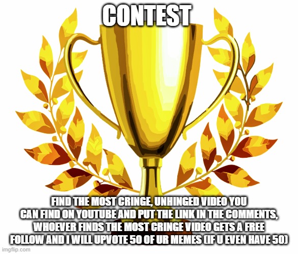 there is a prize | CONTEST; FIND THE MOST CRINGE, UNHINGED VIDEO YOU CAN FIND ON YOUTUBE AND PUT THE LINK IN THE COMMENTS, WHOEVER FINDS THE MOST CRINGE VIDEO GETS A FREE FOLLOW AND I WILL UPVOTE 50 OF UR MEMES (IF U EVEN HAVE 50) | image tagged in you win | made w/ Imgflip meme maker