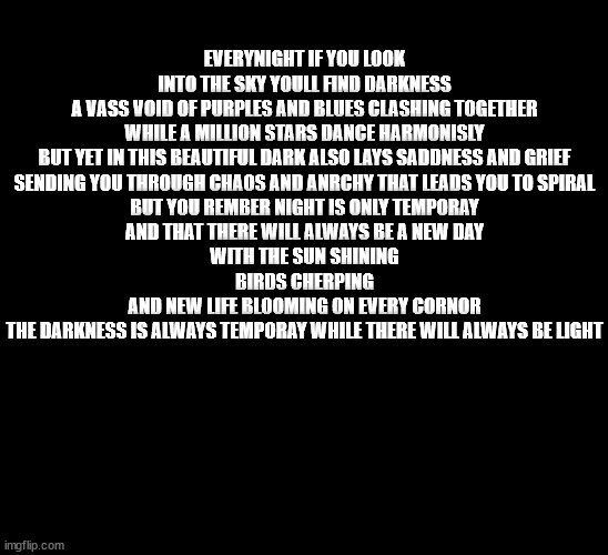 EVERYNIGHT IF YOU LOOK INTO THE SKY YOULL FIND DARKNESS
A VASS VOID OF PURPLES AND BLUES CLASHING TOGETHER WHILE A MILLION STARS DANCE HARMONISLY
BUT YET IN THIS BEAUTIFUL DARK ALSO LAYS SADDNESS AND GRIEF
SENDING YOU THROUGH CHAOS AND ANRCHY THAT LEADS YOU TO SPIRAL
BUT YOU REMBER NIGHT IS ONLY TEMPORAY
AND THAT THERE WILL ALWAYS BE A NEW DAY
WITH THE SUN SHINING
BIRDS CHERPING
AND NEW LIFE BLOOMING ON EVERY CORNOR
THE DARKNESS IS ALWAYS TEMPORAY WHILE THERE WILL ALWAYS BE LIGHT | made w/ Imgflip meme maker