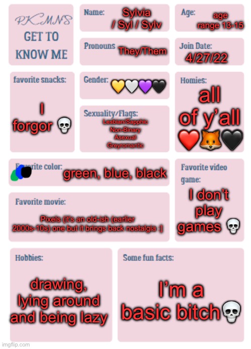 a trend is a trend gfys if you wanna complain | age range 13-15; Sylvia / Syl / Sylv; They/Them; 4/27/22; 💛🤍💜🖤; all of y’all ❤️🦊🖤; I forgor 💀; Lesbian/Sapphic
Non-Binary
Asexual
Greyromantic; green, blue, black; I don’t play games 💀; Pixels (it’s an old-ish (earlier 2000s-10s) one but it brings back nostalgia :]; drawing, lying around and being lazy; I’m a basic bitch💀 | made w/ Imgflip meme maker
