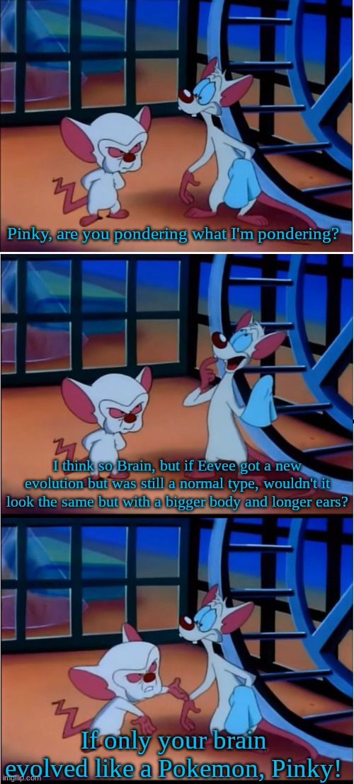 Eeveelution prediction | Pinky, are you pondering what I'm pondering? I think so Brain, but if Eevee got a new evolution but was still a normal type, wouldn't it look the same but with a bigger body and longer ears? If only your brain evolved like a Pokemon, Pinky! | image tagged in are you pondering what i'm pondering,memes,funny,pokemon,cartoon | made w/ Imgflip meme maker