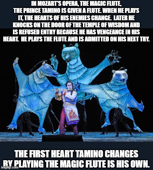 The Magic Flute | IN MOZART'S OPERA, THE MAGIC FLUTE, THE PRINCE TAMINO IS GIVEN A FLUTE. WHEN HE PLAYS IT, THE HEARTS OF HIS ENEMIES CHANGE.  LATER HE KNOCKS ON THE DOOR OF THE TEMPLE OF WISDOM AND IS REFUSED ENTRY BECAUSE HE HAS VENGEANCE IN HIS HEART.  HE PLAYS THE FLUTE AND IS ADMITTED ON HIS NEXT TRY. THE FIRST HEART TAMINO CHANGES BY PLAYING THE MAGIC FLUTE IS HIS OWN. | image tagged in mozart | made w/ Imgflip meme maker