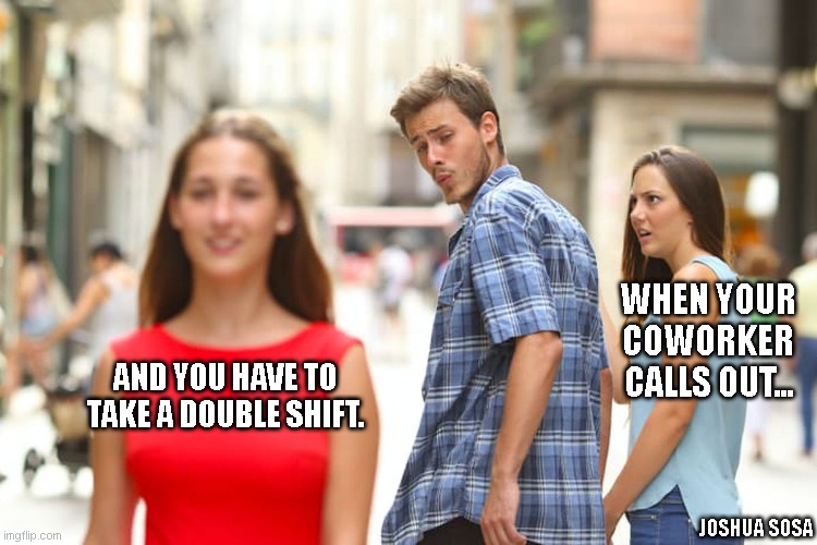 Work stuff | WHEN YOUR COWORKER CALLS OUT... AND YOU HAVE TO TAKE A DOUBLE SHIFT. JOSHUA SOSA | image tagged in memes,distracted boyfriend | made w/ Imgflip meme maker