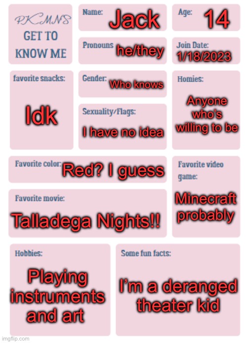 I haven’t been on in a long while, howdy :D | 14; Jack; he/they; 1/18/2023; Who knows; Anyone who’s willing to be; Idk; I have no idea; Red? I guess; Minecraft probably; Talladega Nights!! Playing instruments and art; I’m a deranged theater kid | image tagged in pkmn's get to know me | made w/ Imgflip meme maker