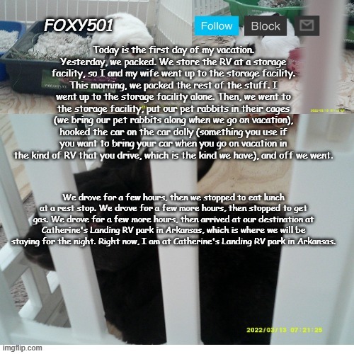 Foxy501 announcement template | Today is the first day of my vacation. Yesterday, we packed. We store the RV at a storage facility, so I and my wife went up to the storage facility. This morning, we packed the rest of the stuff. I went up to the storage facility alone. Then, we went to the storage facility, put our pet rabbits in their cages (we bring our pet rabbits along when we go on vacation), hooked the car on the car dolly (something you use if you want to bring your car when you go on vacation in the kind of RV that you drive, which is the kind we have), and off we went. We drove for a few hours, then we stopped to eat lunch at a rest stop. We drove for a few more hours, then stopped to get gas. We drove for a few more hours, then arrived at our destination at Catherine's Landing RV park in Arkansas, which is where we will be staying for the night. Right now, I am at Catherine's Landing RV park in Arkansas. | image tagged in foxy501 announcement template | made w/ Imgflip meme maker