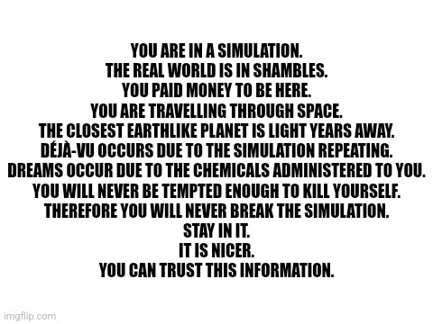 You are in a simulation | YOU ARE IN A SIMULATION.
THE REAL WORLD IS IN SHAMBLES.
YOU PAID MONEY TO BE HERE.
YOU ARE TRAVELLING THROUGH SPACE.
THE CLOSEST EARTHLIKE PLANET IS LIGHT YEARS AWAY.
DÉJÀ-VU OCCURS DUE TO THE SIMULATION REPEATING.
DREAMS OCCUR DUE TO THE CHEMICALS ADMINISTERED TO YOU.
YOU WILL NEVER BE TEMPTED ENOUGH TO KILL YOURSELF.
THEREFORE YOU WILL NEVER BREAK THE SIMULATION.
STAY IN IT.
IT IS NICER.
YOU CAN TRUST THIS INFORMATION. | image tagged in blank white template,white background,text,fourth wall,simulation,memes | made w/ Imgflip meme maker