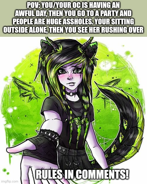 Clawed_ beauty rp bcs I <3 her | POV: YOU/YOUR OC IS HAVING AN AWFUL DAY, THEN YOU GO TO A PARTY AND PEOPLE ARE HUGE ASSHOLES. YOUR SITTING OUTSIDE ALONE, THEN YOU SEE HER RUSHING OVER; RULES IN COMMENTS! | image tagged in idk | made w/ Imgflip meme maker