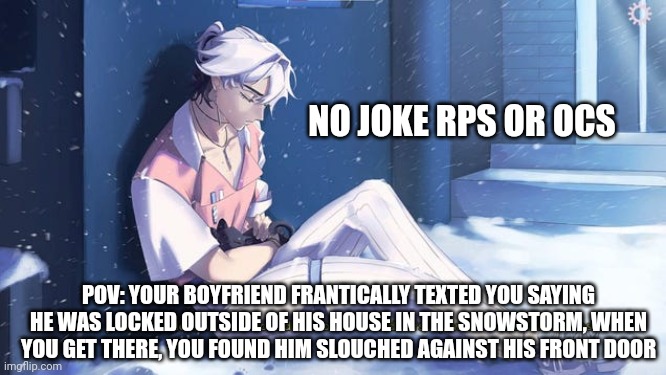 Zilas rp =) | NO JOKE RPS OR OCS; POV: YOUR BOYFRIEND FRANTICALLY TEXTED YOU SAYING HE WAS LOCKED OUTSIDE OF HIS HOUSE IN THE SNOWSTORM, WHEN YOU GET THERE, YOU FOUND HIM SLOUCHED AGAINST HIS FRONT DOOR | image tagged in idk | made w/ Imgflip meme maker
