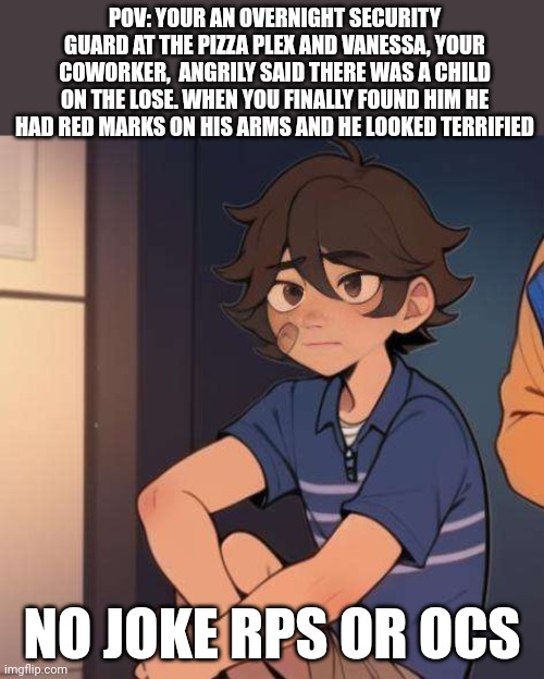 SB RP! my friend suggested this! | POV: YOUR AN OVERNIGHT SECURITY GUARD AT THE PIZZA PLEX AND VANESSA, YOUR COWORKER,  ANGRILY SAID THERE WAS A CHILD ON THE LOSE. WHEN YOU FINALLY FOUND HIM HE HAD RED MARKS ON HIS ARMS AND HE LOOKED TERRIFIED; NO JOKE RPS OR OCS | image tagged in idk | made w/ Imgflip meme maker