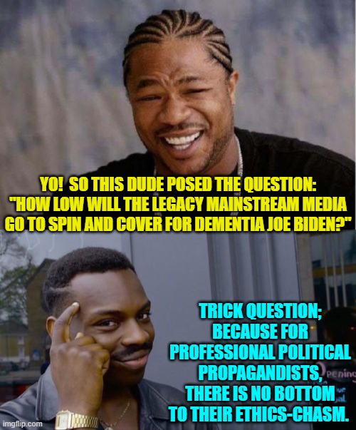 Has anyone seen any lie or half-truth that the Mainstream Media won't use to protect Dementia-Joe. | YO!  SO THIS DUDE POSED THE QUESTION: "HOW LOW WILL THE LEGACY MAINSTREAM MEDIA GO TO SPIN AND COVER FOR DEMENTIA JOE BIDEN?"; TRICK QUESTION; BECAUSE FOR PROFESSIONAL POLITICAL PROPAGANDISTS, THERE IS NO BOTTOM TO THEIR ETHICS-CHASM. | image tagged in yo dawg heard you | made w/ Imgflip meme maker