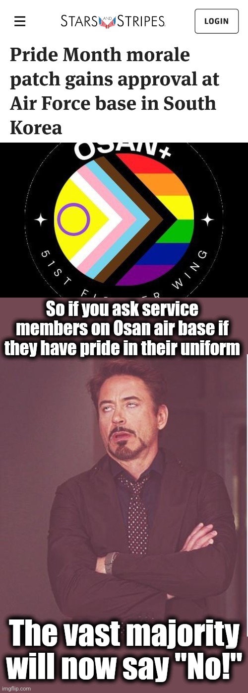 Our adversaries laugh as divisiveness is manufactured within the US military | So if you ask service members on Osan air base if they have pride in their uniform; The vast majority will now say "No!" | image tagged in memes,face you make robert downey jr,osan pride patch,military,joe biden,pride | made w/ Imgflip meme maker