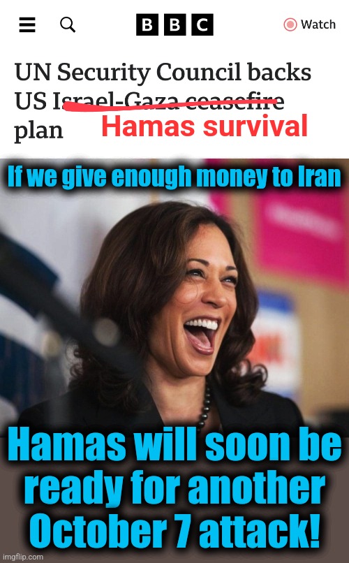 Hamas survival; If we give enough money to Iran; Hamas will soon be
ready for another
October 7 attack! | image tagged in cackling kamala harris,memes,joe biden,hamas,israel,terrorists | made w/ Imgflip meme maker