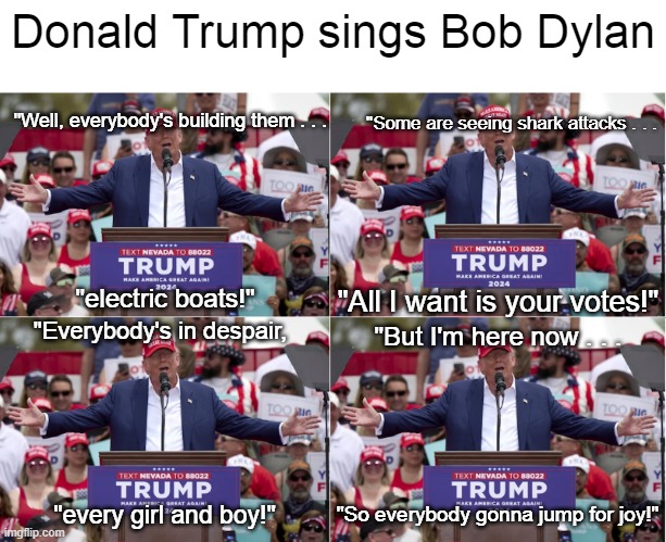 Donald Trump Bob Dylan Mighty Quinn | Donald Trump sings Bob Dylan; "Some are seeing shark attacks . . . "Well, everybody's building them . . . "All I want is your votes!"; "electric boats!"; "Everybody's in despair, "But I'm here now . . . "So everybody gonna jump for joy!"; "every girl and boy!" | image tagged in donald trump,bob dylan,the mighty quinn,i hate donald trump,trump sucks | made w/ Imgflip meme maker