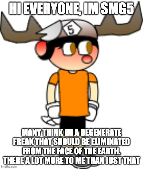 SMG5 | HI EVERYONE, IM SMG5; MANY THINK IM A DEGENERATE FREAK THAT SHOULD BE ELIMINATED FROM THE FACE OF THE EARTH. THERE A LOT MORE TO ME THAN JUST THAT | image tagged in smg5 | made w/ Imgflip meme maker