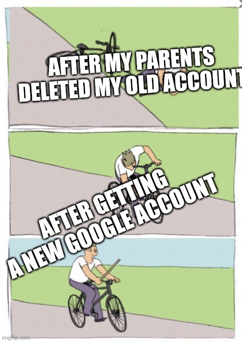 True | AFTER MY PARENTS DELETED MY OLD ACCOUNT; AFTER GETTING A NEW GOOGLE ACCOUNT | image tagged in reverse bike fall | made w/ Imgflip meme maker