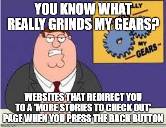 These sort of websites are so annoying | YOU KNOW WHAT REALLY GRINDS MY GEARS? WEBSITES THAT REDIRECT YOU TO A 'MORE STORIES TO CHECK OUT' PAGE WHEN YOU PRESS THE BACK BUTTON | image tagged in you know what really grinds my gears | made w/ Imgflip meme maker
