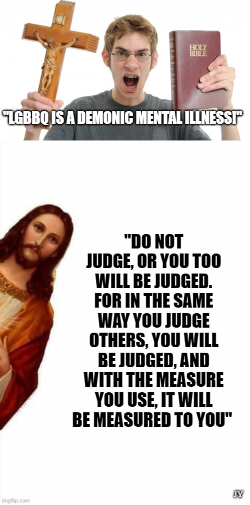 Debate an Atheist about Jesus and Lose | "LGBBQ IS A DEMONIC MENTAL ILLNESS!"; "DO NOT JUDGE, OR YOU TOO WILL BE JUDGED. FOR IN THE SAME WAY YOU JUDGE OTHERS, YOU WILL BE JUDGED, AND WITH THE MEASURE YOU USE, IT WILL BE MEASURED TO YOU"; JY | image tagged in angry christian,jesus watcha doin,lgbtq | made w/ Imgflip meme maker