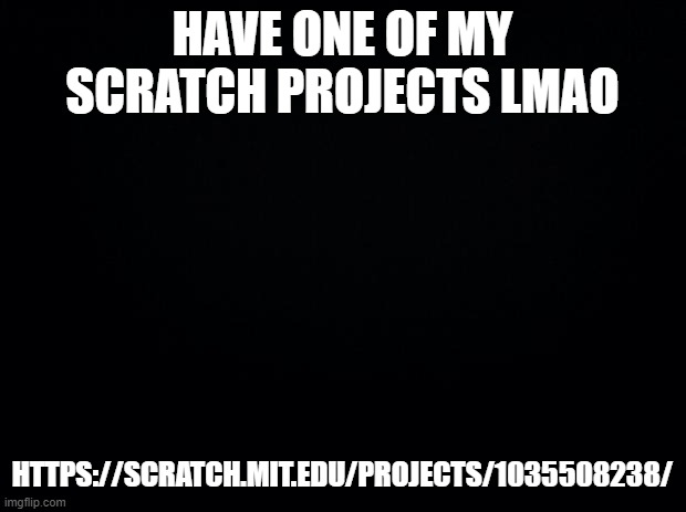 https://scratch.mit.edu/projects/1035508238/ | HAVE ONE OF MY SCRATCH PROJECTS LMAO; HTTPS://SCRATCH.MIT.EDU/PROJECTS/1035508238/ | image tagged in black background | made w/ Imgflip meme maker